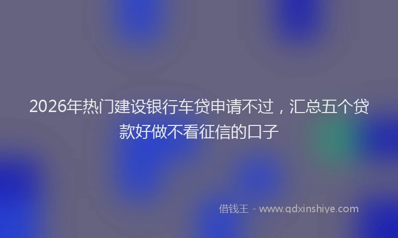 2026年热门建设银行车贷申请不过,汇总五个贷款好做不看征信的口子