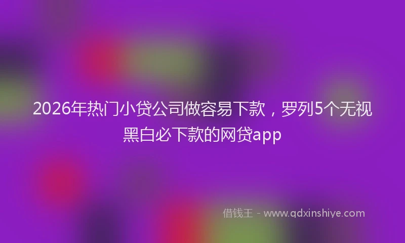 2026年热门小贷公司做容易下款，罗列5个无视黑白必下款的网贷app