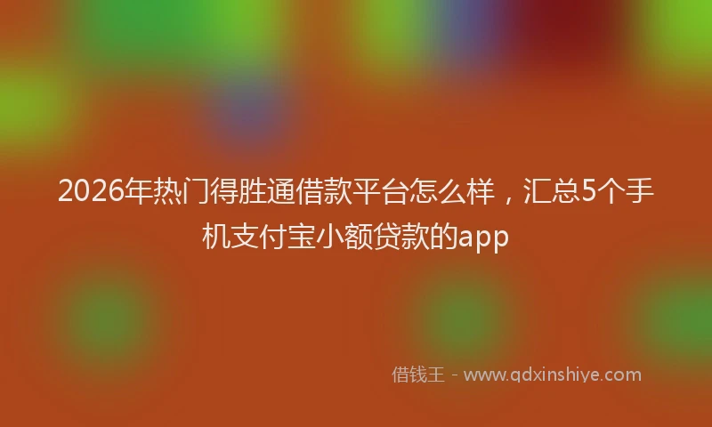 2026年热门得胜通借款平台怎么样，汇总5个手机支付宝小额贷款的app