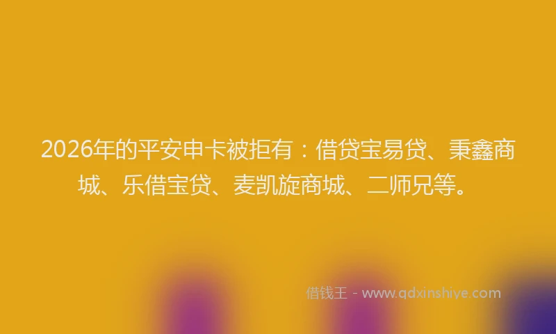 2026年的平安申卡被拒有：借贷宝易贷、秉鑫商城、乐借宝贷、麦凯旋商城、二师兄等。
