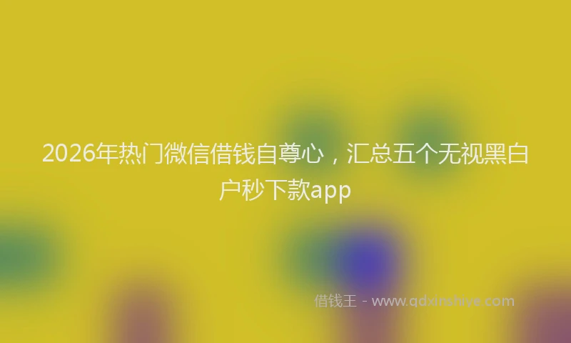 2026年热门微信借钱自尊心，汇总五个无视黑白户秒下款app