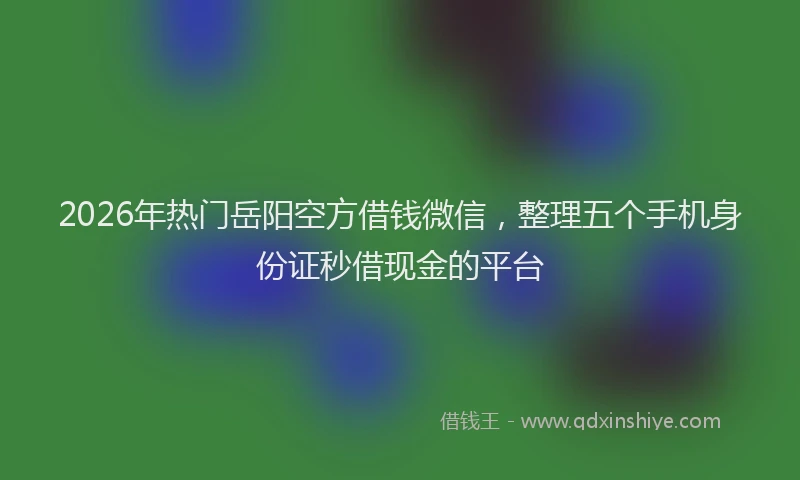 2026年热门岳阳空方借钱微信，整理五个手机身份证秒借现金的平台