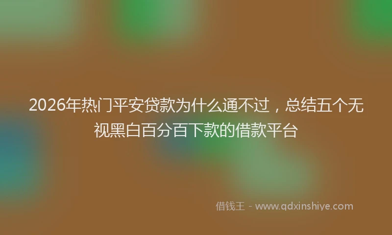 2026年热门平安贷款为什么通不过，总结五个无视黑白百分百下款的借款平台