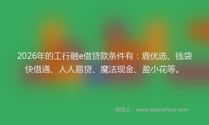 2026年的工行融e借贷款条件有:鹿优选、钱袋快借通、人人易贷、魔法现金、盈小花等。