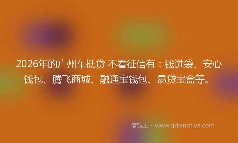 2026年的广州车抵贷 不看征信有：钱进袋、安心钱包、腾飞商城、融通宝钱包、易贷宝盒等。