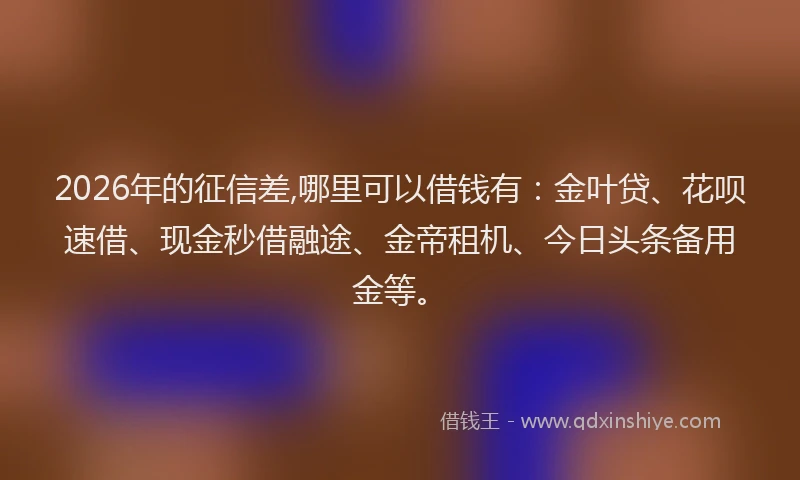 2026年的征信差,哪里可以借钱有：金叶贷、花呗速借、现金秒借融途、金帝租机、今日头条备用金等。