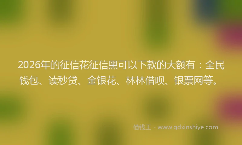 2026年的征信花征信黑可以下款的大额有：全民钱包、读秒贷、金银花、林林借呗、银票网等。