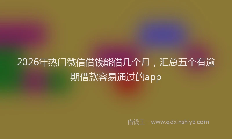 2026年热门微信借钱能借几个月，汇总五个有逾期借款容易通过的app