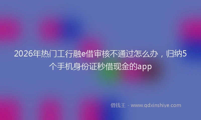 2026年热门工行融e借审核不通过怎么办，归纳5个手机身份证秒借现金的app