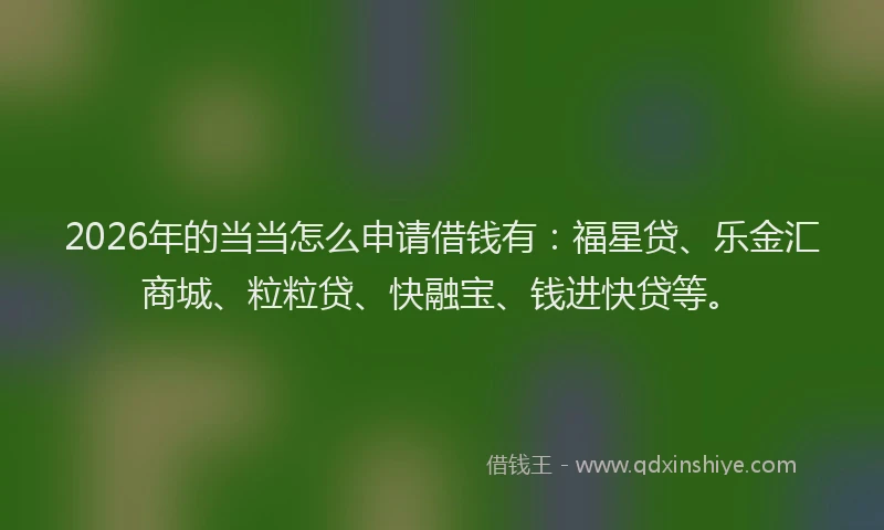 2026年的当当怎么申请借钱有：福星贷、乐金汇商城、粒粒贷、快融宝、钱进快贷等。