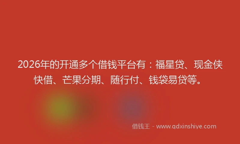 2026年的开通多个借钱平台有：福星贷、现金侠快借、芒果分期、随行付、钱袋易贷等。