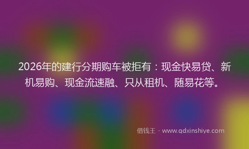 2026年的建行分期购车被拒有：现金快易贷、新机易购、现金流速融、只从租机、随易花等。