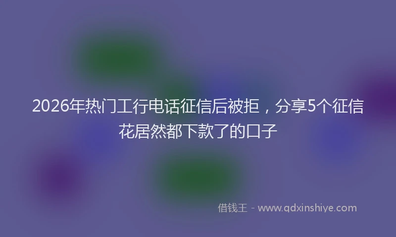 2026年热门工行电话征信后被拒，分享5个征信花居然都下款了的口子