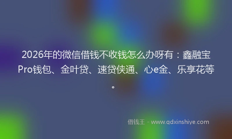 2026年的微信借钱不收钱怎么办呀有：鑫融宝Pro钱包、金叶贷、速贷侠通、心e金、乐享花等。