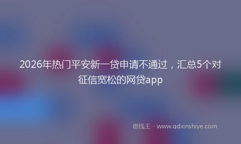2026年热门平安新一贷申请不通过，汇总5个对征信宽松的网贷app
