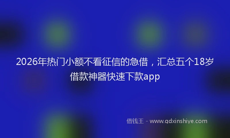 2026年热门小额不看征信的急借，汇总五个18岁借款神器快速下款app