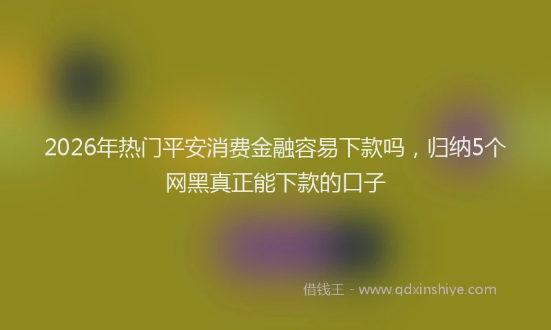 2026年热门平安消费金融容易下款吗，归纳5个网黑真正能下款的口子