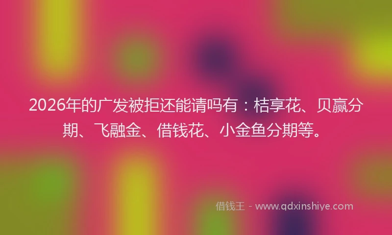 2026年的广发被拒还能请吗有：桔享花、贝赢分期、飞融金、借钱花、小金鱼分期等。
