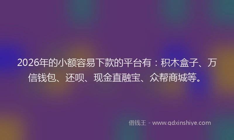 2026年的小额容易下款的平台有：积木盒子、万信钱包、还呗、现金直融宝、众帮商城等。
