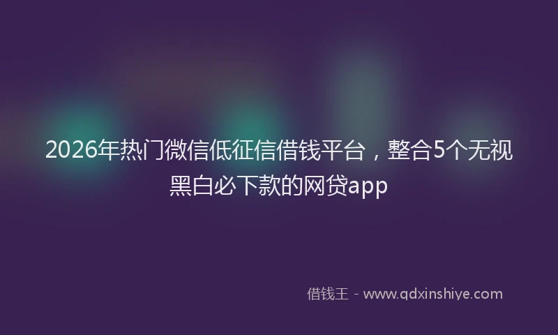 2026年热门微信低征信借钱平台，整合5个无视黑白必下款的网贷app