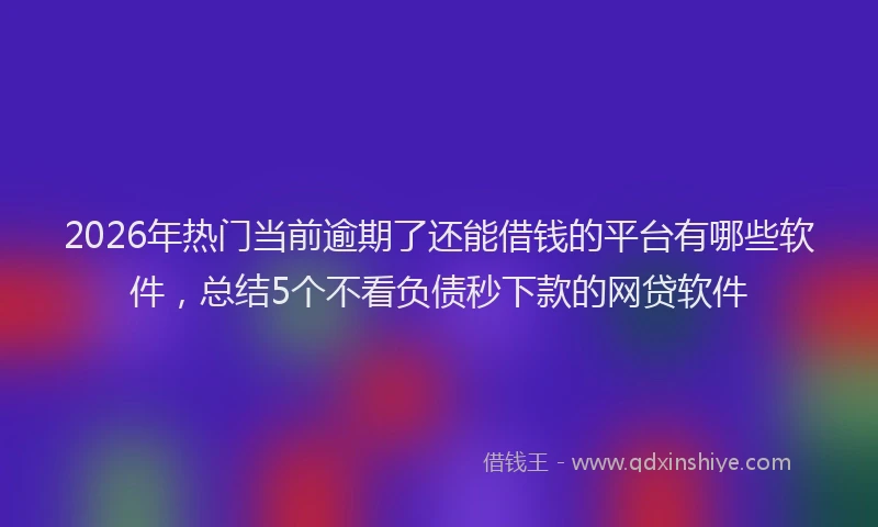 2026年热门当前逾期了还能借钱的平台有哪些软件，总结5个不看负债秒下款的网贷软件