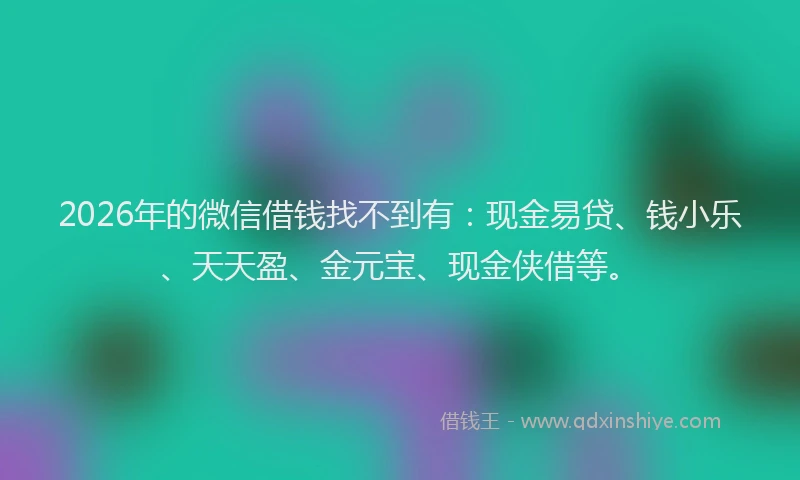 2026年的微信借钱找不到有:现金易贷、钱小乐、天天盈、金元宝、现金侠借等。
