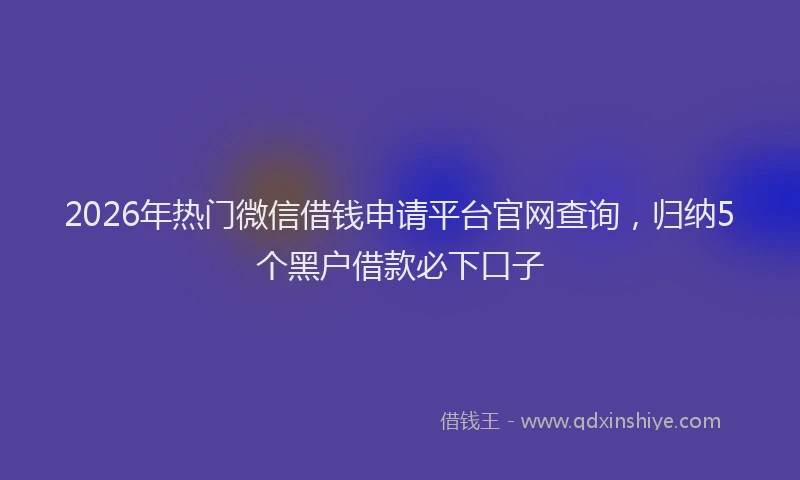2026年热门微信借钱申请平台官网查询,归纳5个黑户借款必下口子