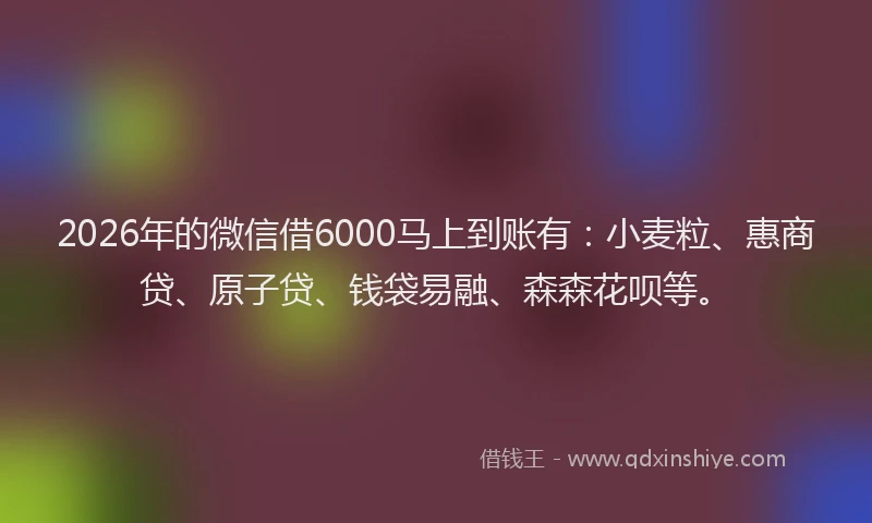 2026年的微信借6000马上到账有：小麦粒、惠商贷、原子贷、钱袋易融、森森花呗等。