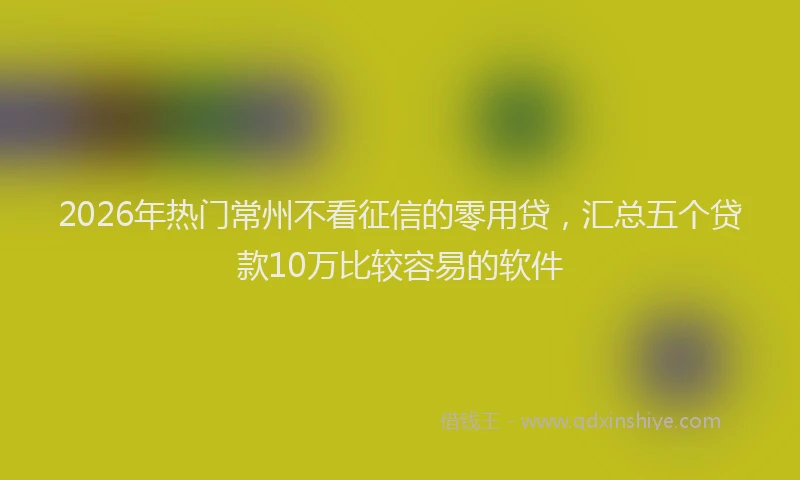 2026年热门常州不看征信的零用贷，汇总五个贷款10万比较容易的软件