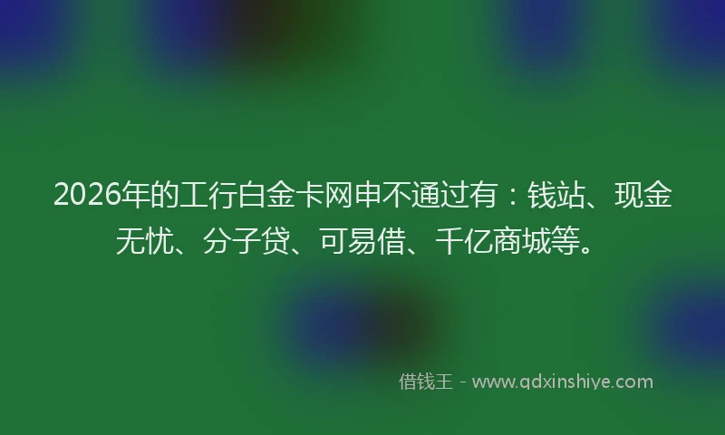 2026年的工行白金卡网申不通过有:钱站、现金无忧、分子贷、可易借、千亿商城等。