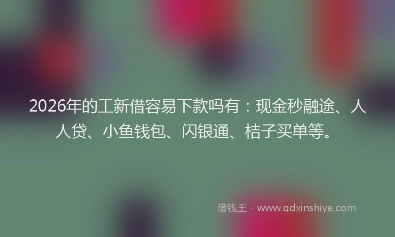 2026年的工新借容易下款吗有：现金秒融途、人人贷、小鱼钱包、闪银通、桔子买单等。