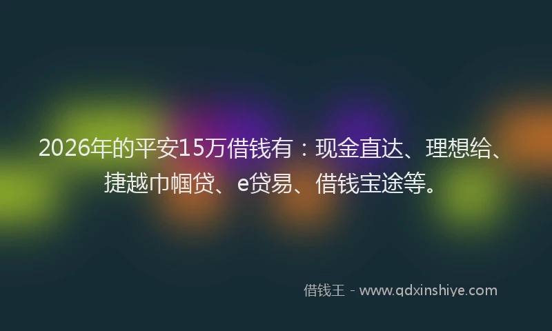 2026年的平安15万借钱有：现金直达、理想给、捷越巾帼贷、e贷易、借钱宝途等。