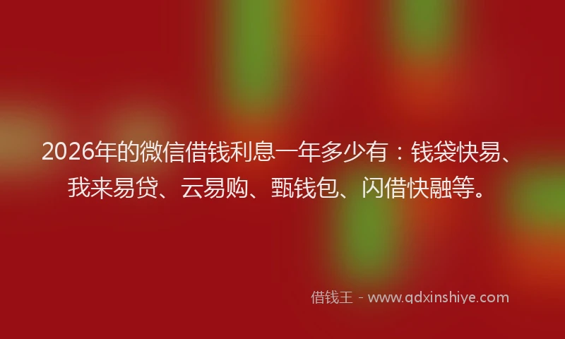 2026年的微信借钱利息一年多少有：钱袋快易、我来易贷、云易购、甄钱包、闪借快融等。