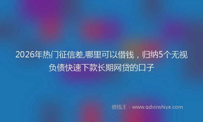 2026年热门征信差,哪里可以借钱，归纳5个无视负债快速下款长期网贷的口子