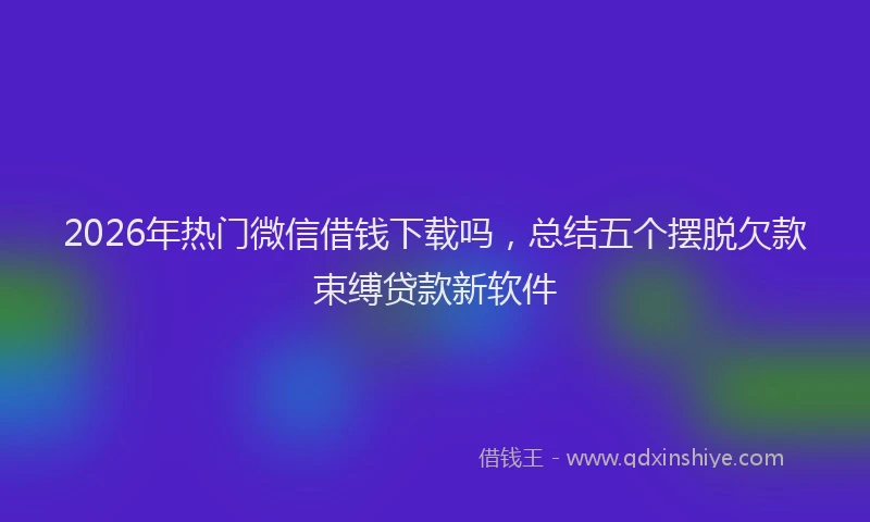 2026年热门微信借钱下载吗，总结五个摆脱欠款束缚贷款新软件