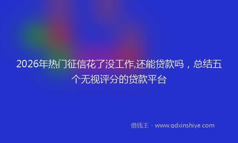 2026年热门征信花了没工作,还能贷款吗，总结五个无视评分的贷款平台