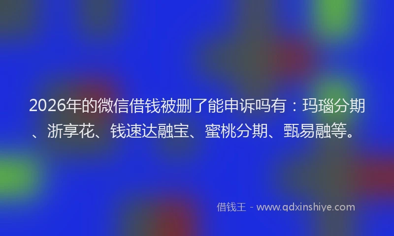 2026年的微信借钱被删了能申诉吗有：玛瑙分期、浙享花、钱速达融宝、蜜桃分期、甄易融等。