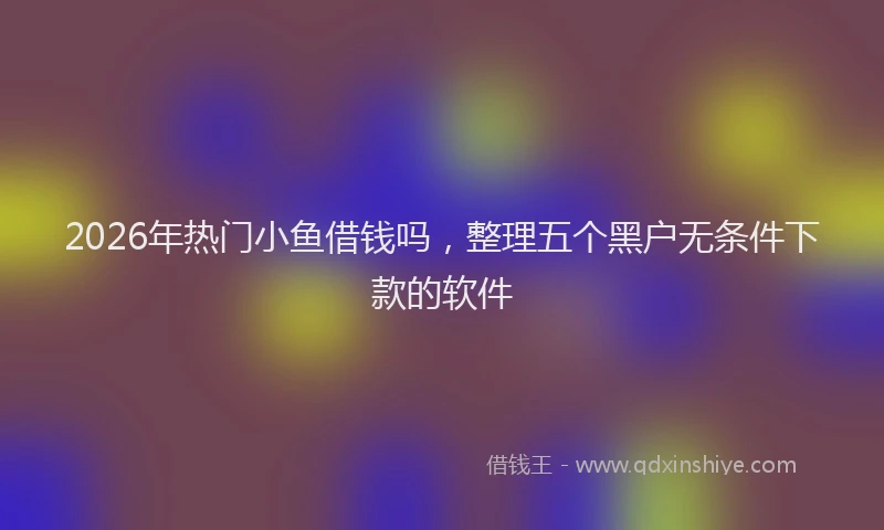 2026年热门小鱼借钱吗，整理五个黑户无条件下款的软件
