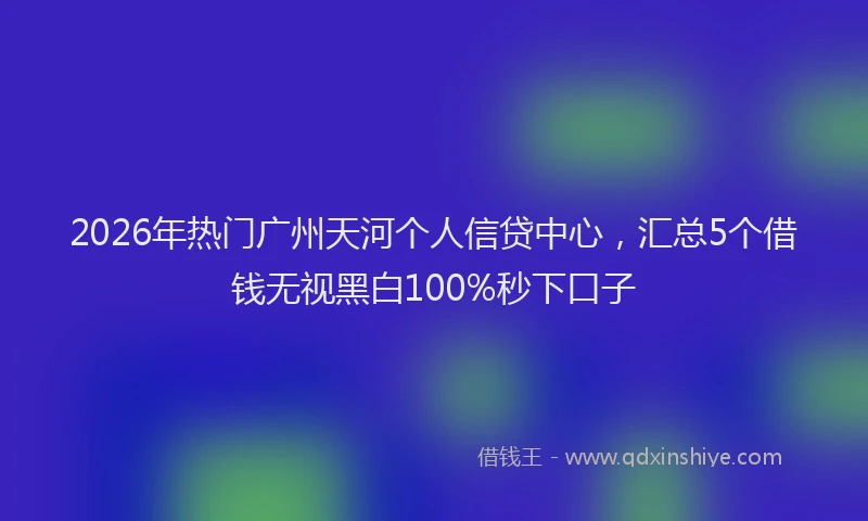 2026年热门广州天河个人信贷中心，汇总5个借钱无视黑白100%秒下口子