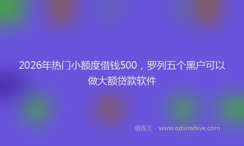 2026年热门小额度借钱500，罗列五个黑户可以做大额贷款软件