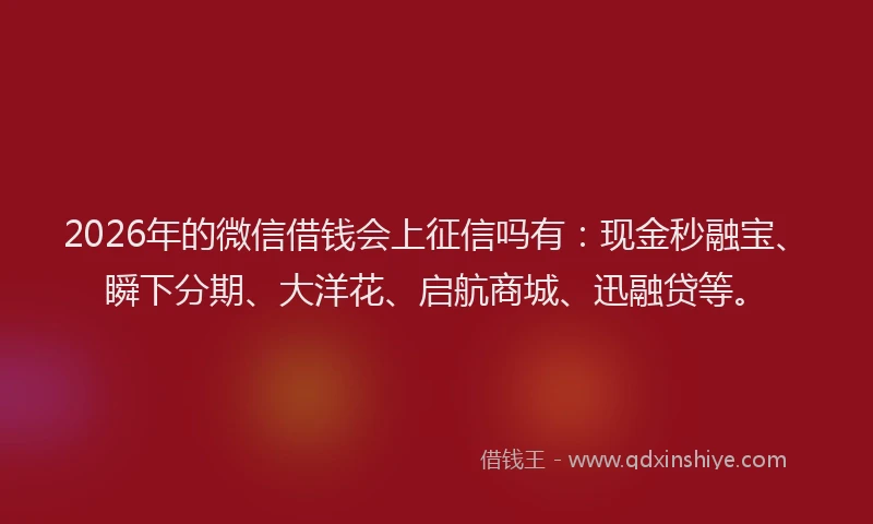 2026年的微信借钱会上征信吗有：现金秒融宝、瞬下分期、大洋花、启航商城、迅融贷等。