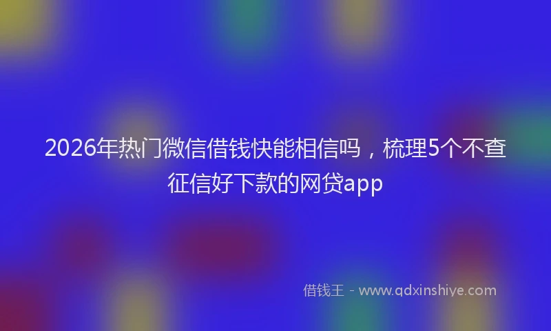 2026年热门微信借钱快能相信吗，梳理5个不查征信好下款的网贷app