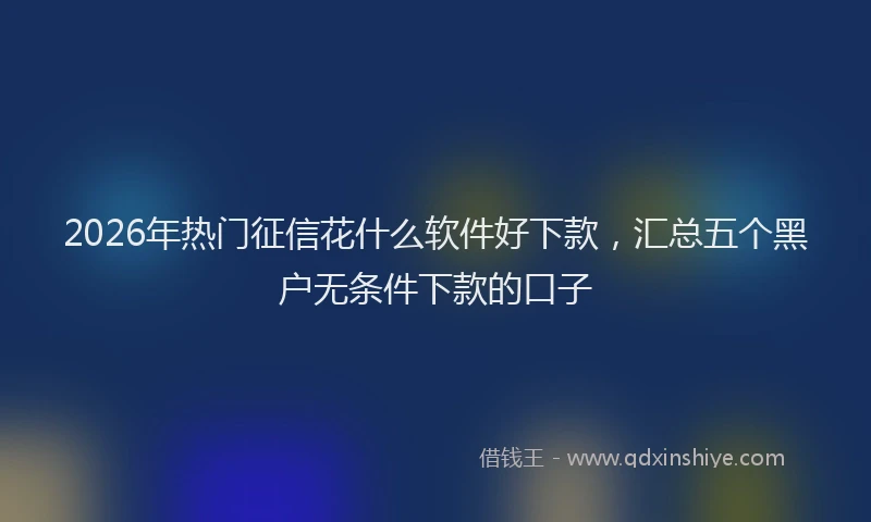 2026年热门征信花什么软件好下款，汇总五个黑户无条件下款的口子
