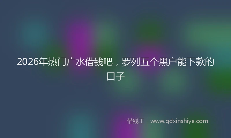 2026年热门广水借钱吧，罗列五个黑户能下款的口子