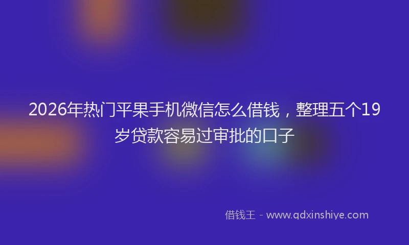 2026年热门平果手机微信怎么借钱,整理五个19岁贷款容易过审批的口子