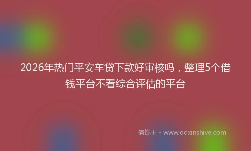 2026年热门平安车贷下款好审核吗，整理5个借钱平台不看综合评估的平台