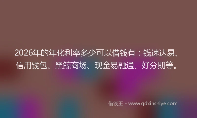 2026年的年化利率多少可以借钱有：钱速达易、信用钱包、黑鲸商场、现金易融通、好分期等。
