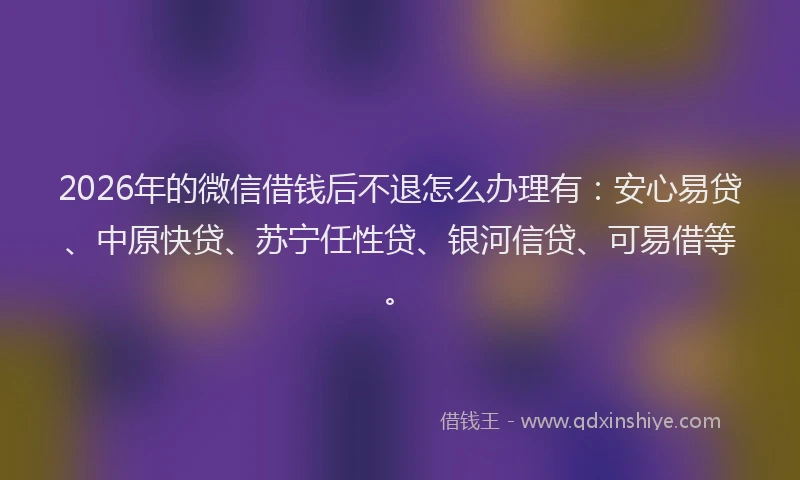 2026年的微信借钱后不退怎么办理有：安心易贷、中原快贷、苏宁任性贷、银河信贷、可易借等。