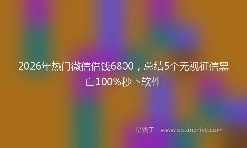 2026年热门微信借钱6800，总结5个无视征信黑白100%秒下软件