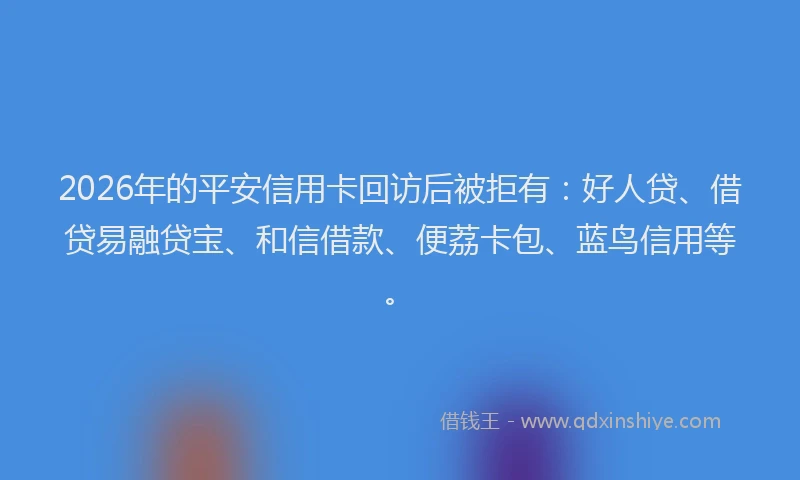 2026年的平安信用卡回访后被拒有：好人贷、借贷易融贷宝、和信借款、便荔卡包、蓝鸟信用等。